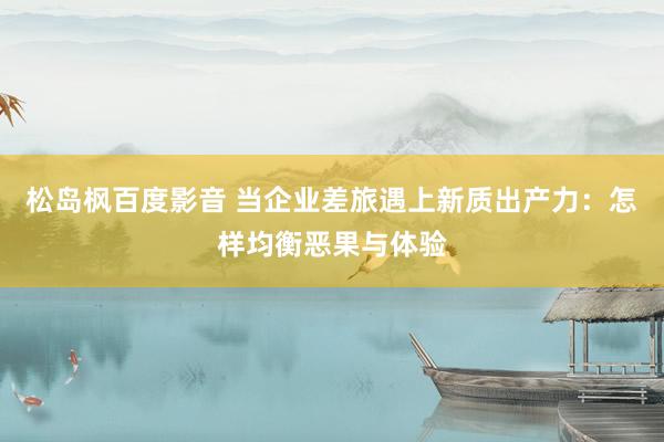 松岛枫百度影音 当企业差旅遇上新质出产力：怎样均衡恶果与体验