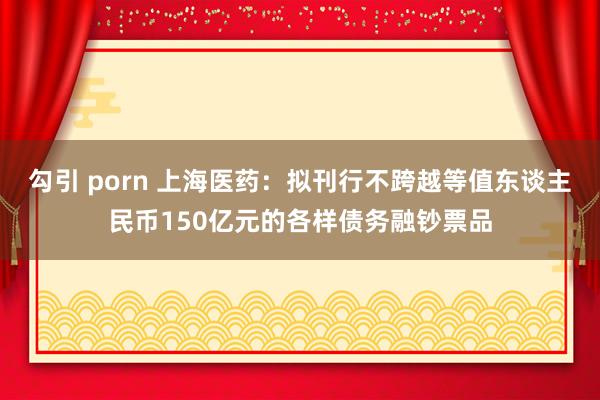 勾引 porn 上海医药：拟刊行不跨越等值东谈主民币150亿元的各样债务融钞票品