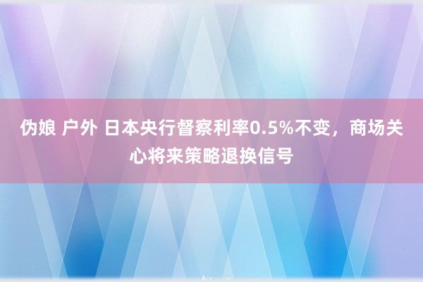 伪娘 户外 日本央行督察利率0.5%不变，商场关心将来策略退换信号