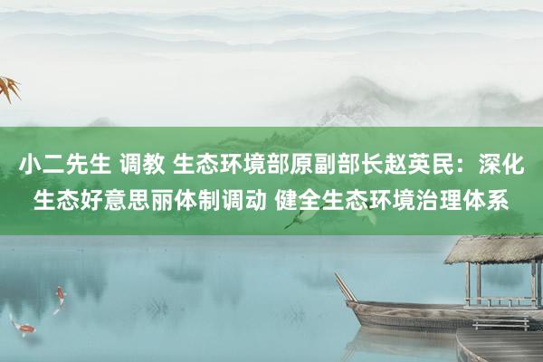 小二先生 调教 生态环境部原副部长赵英民：深化生态好意思丽体制调动 健全生态环境治理体系