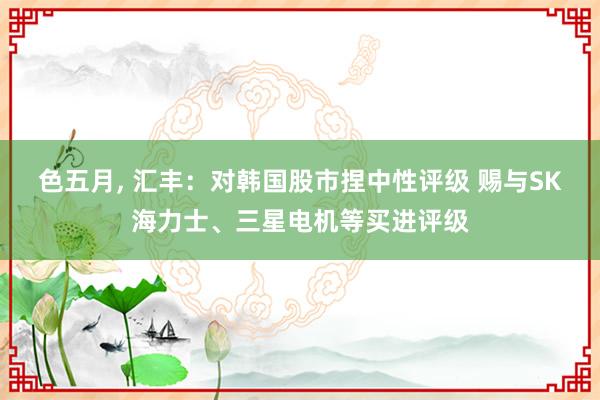 色五月， 汇丰：对韩国股市捏中性评级 赐与SK海力士、三星电机等买进评级