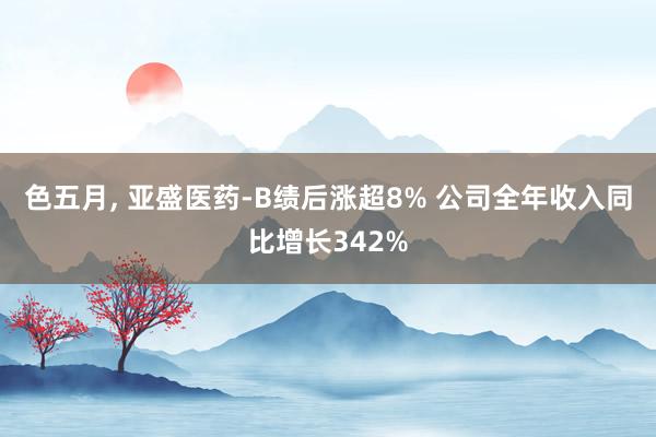 色五月， 亚盛医药-B绩后涨超8% 公司全年收入同比增长342%