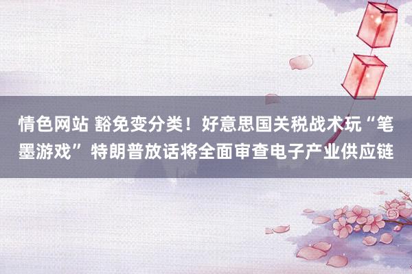 情色网站 豁免变分类！好意思国关税战术玩“笔墨游戏” 特朗普放话将全面审查电子产业供应链