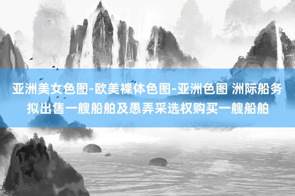 亚洲美女色图-欧美裸体色图-亚洲色图 洲际船务拟出售一艘船舶及愚弄采选权购买一艘船舶