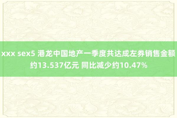 xxx sex5 港龙中国地产一季度共达成左券销售金额约13.537亿元 同比减少约10.47%
