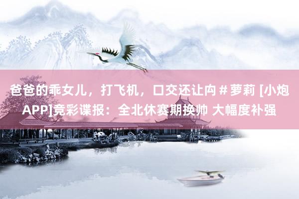 爸爸的乖女儿，打飞机，口交还让禸＃萝莉 [小炮APP]竞彩谍报：全北休赛期换帅 大幅度补强
