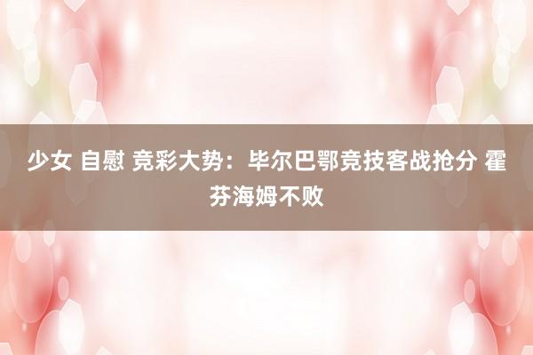 少女 自慰 竞彩大势：毕尔巴鄂竞技客战抢分 霍芬海姆不败