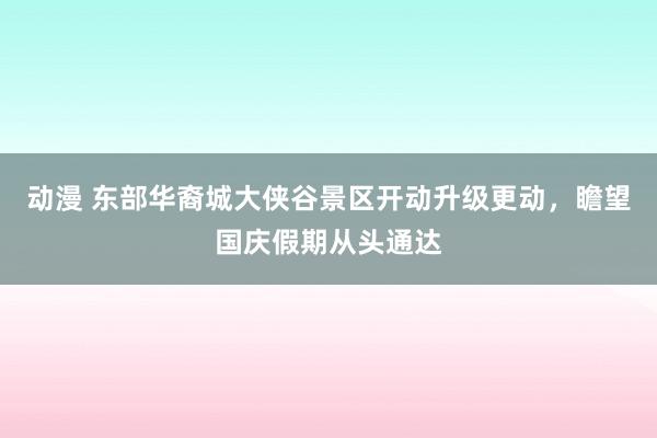 动漫 东部华裔城大侠谷景区开动升级更动，瞻望国庆假期从头通达
