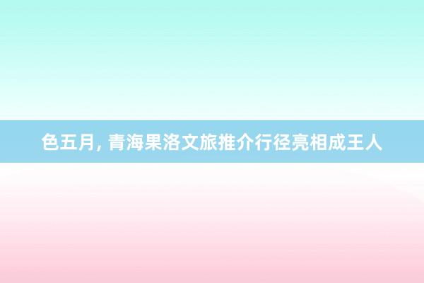 色五月， 青海果洛文旅推介行径亮相成王人