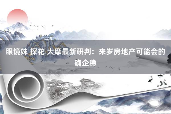 眼镜妹 探花 大摩最新研判：来岁房地产可能会的确企稳