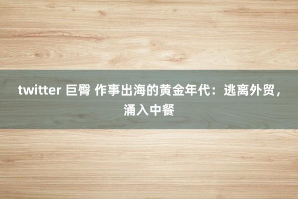 twitter 巨臀 作事出海的黄金年代：逃离外贸，涌入中餐