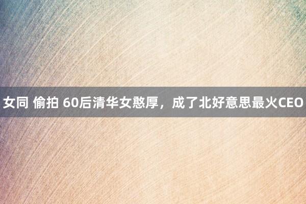 女同 偷拍 60后清华女憨厚，成了北好意思最火CEO