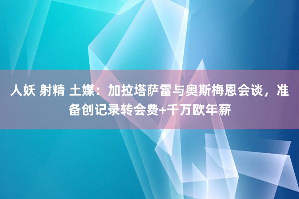 人妖 射精 土媒：加拉塔萨雷与奥斯梅恩会谈，准备创记录转会费+千万欧年薪