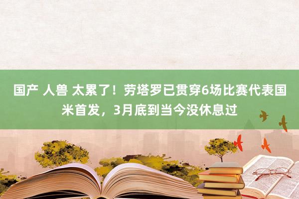国产 人兽 太累了！劳塔罗已贯穿6场比赛代表国米首发，3月底到当今没休息过