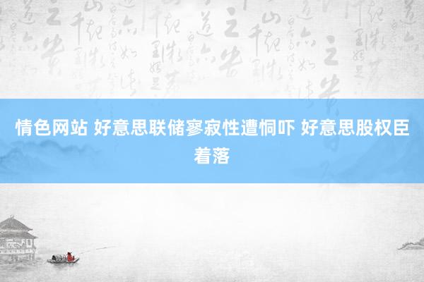 情色网站 好意思联储寥寂性遭恫吓 好意思股权臣着落