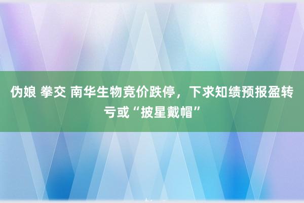 伪娘 拳交 南华生物竞价跌停，下求知绩预报盈转亏或“披星戴帽”