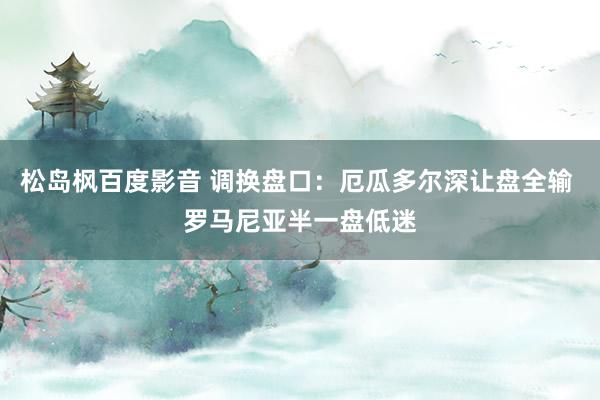 松岛枫百度影音 调换盘口:厄瓜多尔深让盘全输 罗马尼亚半一盘低迷