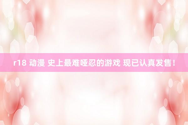 r18 动漫 史上最难哑忍的游戏 现已认真发售！