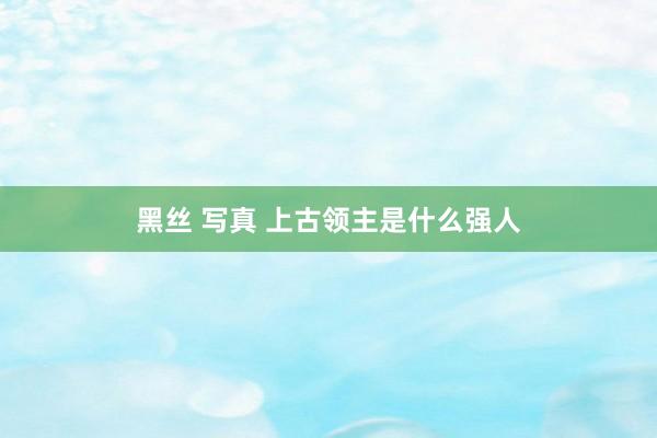 黑丝 写真 上古领主是什么强人