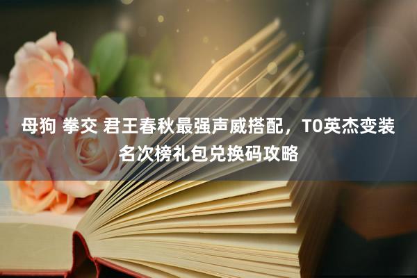 母狗 拳交 君王春秋最强声威搭配，T0英杰变装名次榜礼包兑换码攻略