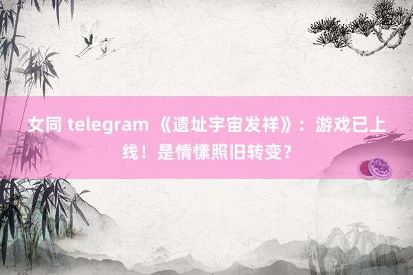 女同 telegram 《遗址宇宙发祥》：游戏已上线！是情愫照旧转变？