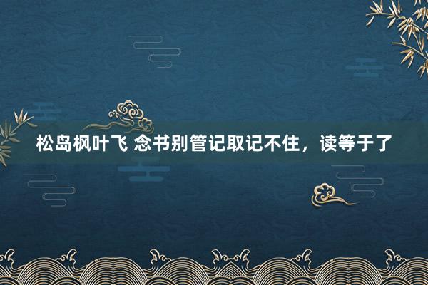 松岛枫叶飞 念书别管记取记不住，读等于了