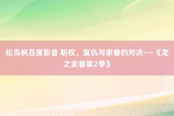松岛枫百度影音 职权、复仇与家眷的对决——《龙之家眷第2季》