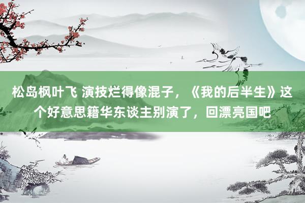 松岛枫叶飞 演技烂得像混子，《我的后半生》这个好意思籍华东谈主别演了，回漂亮国吧