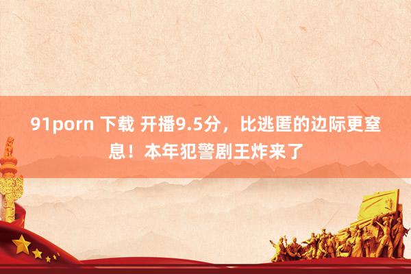 91porn 下载 开播9.5分，比逃匿的边际更窒息！本年犯警剧王炸来了