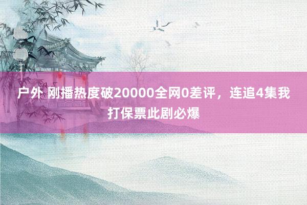 户外 刚播热度破20000全网0差评，连追4集我打保票此剧必爆